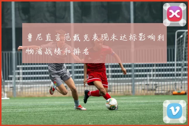 鲁尼直言范戴克表现未达标影响利物浦战绩和排名