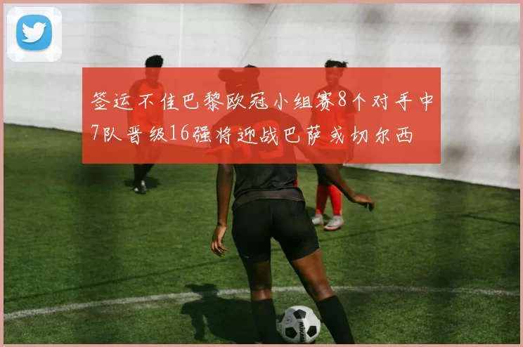 签运不佳巴黎欧冠小组赛8个对手中7队晋级16强将迎战巴萨或切尔西