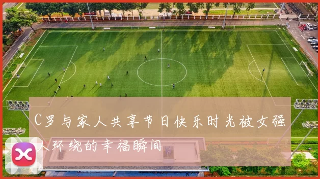 C罗与家人共享节日快乐时光被女强人环绕的幸福瞬间