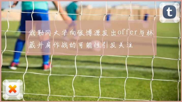 俄勒冈大学向张博源发出offer与林葳并肩作战的可能性引发关注