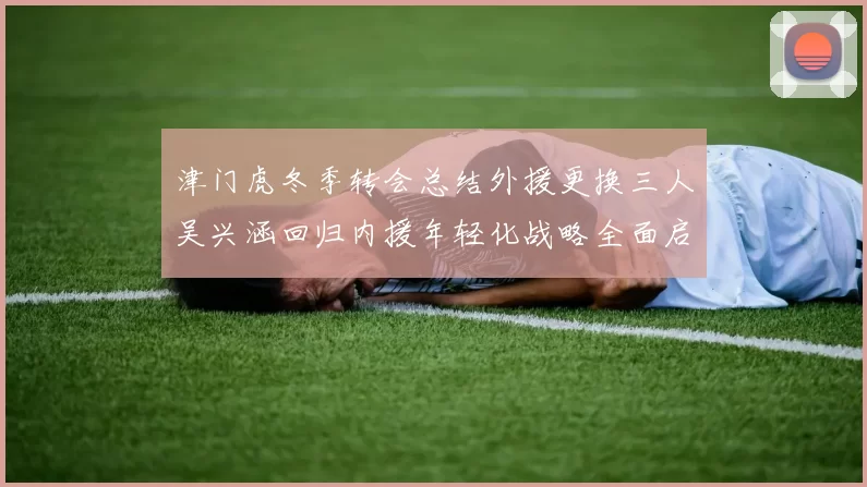 津门虎冬季转会总结外援更换三人吴兴涵回归内援年轻化战略全面启动