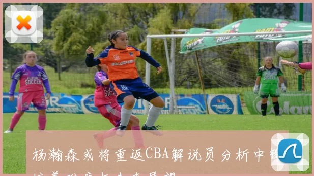 杨瀚森或将重返CBA解说员分析中锋培养难度与未来展望