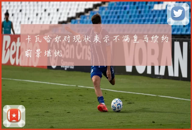卡瓦哈尔对现状表示不满皇马续约前景堪忧