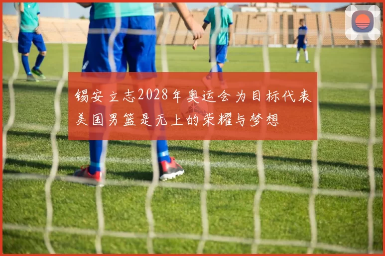 锡安立志2028年奥运会为目标代表美国男篮是无上的荣耀与梦想