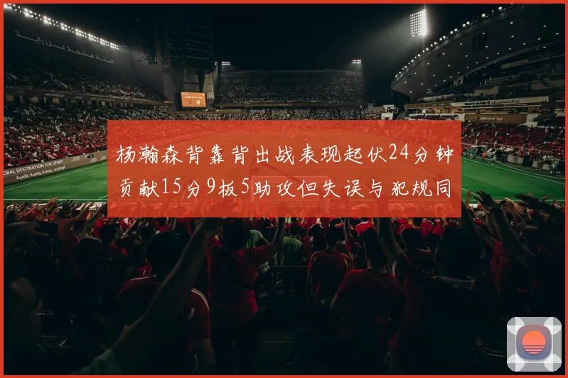 杨瀚森背靠背出战表现起伏24分钟贡献15分9板5助攻但失误与犯规同样引人关注