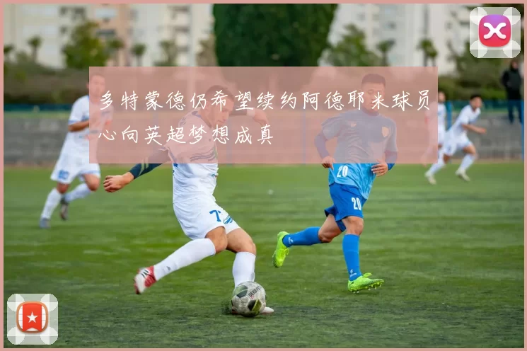 多特蒙德仍希望续约阿德耶米球员心向英超梦想成真