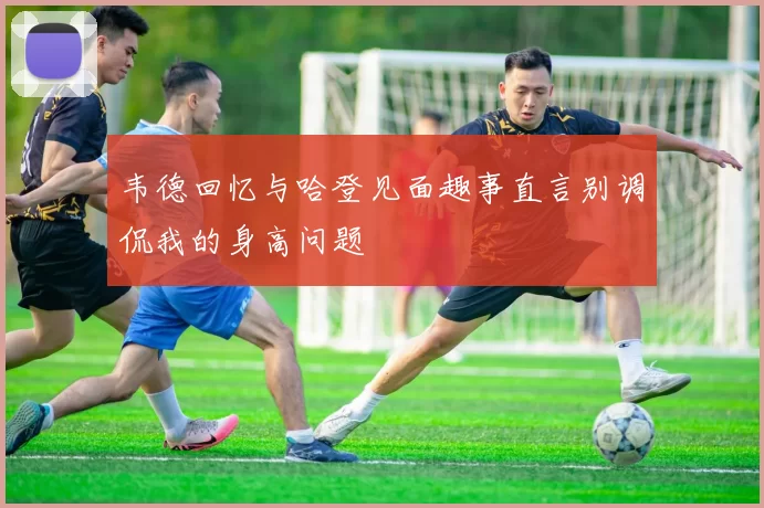 韦德回忆与哈登见面趣事直言别调侃我的身高问题