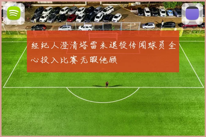 经纪人澄清塔雷米退役传闻球员全心投入比赛无暇他顾