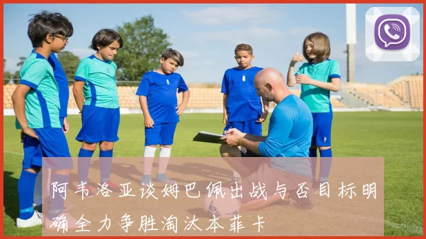 阿韦洛亚谈姆巴佩出战与否目标明确全力争胜淘汰本菲卡