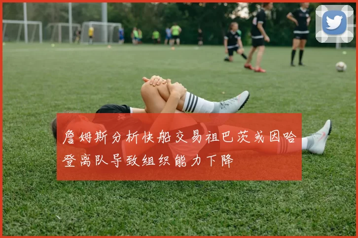 詹姆斯分析快船交易祖巴茨或因哈登离队导致组织能力下降