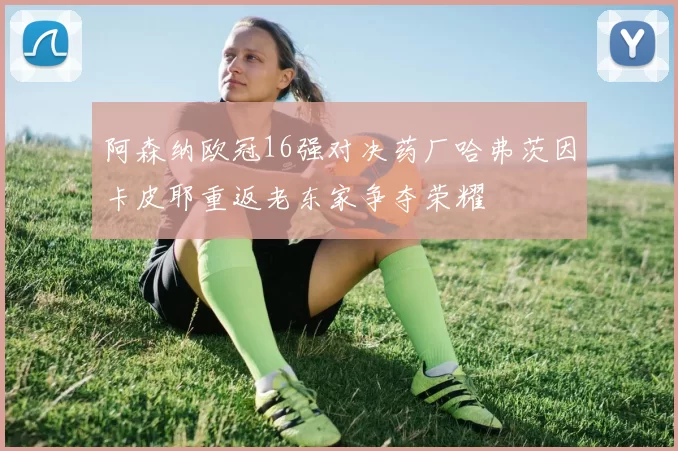 阿森纳欧冠16强对决药厂哈弗茨因卡皮耶重返老东家争夺荣耀