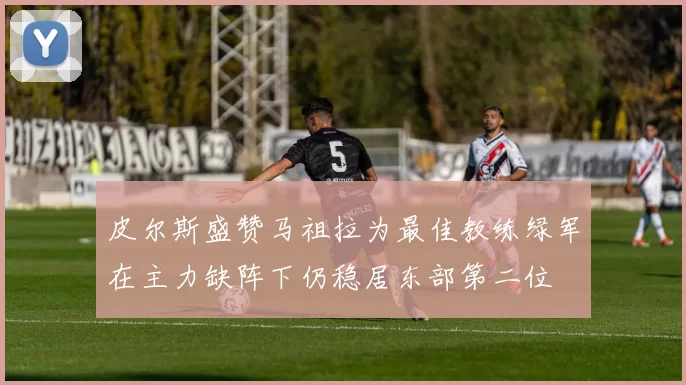 皮尔斯盛赞马祖拉为最佳教练绿军在主力缺阵下仍稳居东部第二位