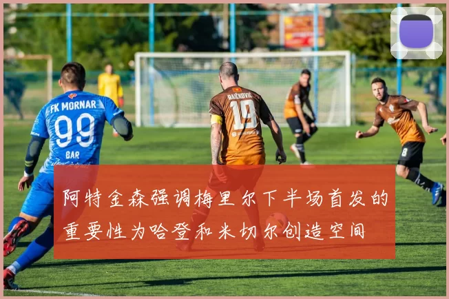 阿特金森强调梅里尔下半场首发的重要性为哈登和米切尔创造空间
