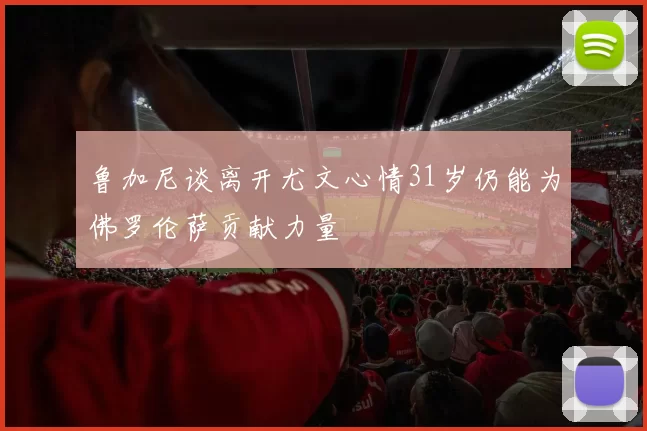鲁加尼谈离开尤文心情31岁仍能为佛罗伦萨贡献力量