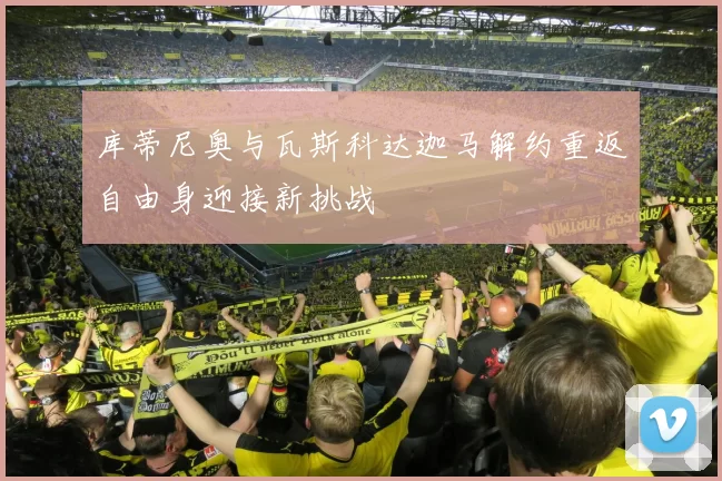库蒂尼奥与瓦斯科达迦马解约重返自由身迎接新挑战