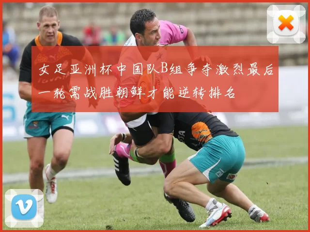 女足亚洲杯中国队B组争夺激烈最后一轮需战胜朝鲜才能逆转排名