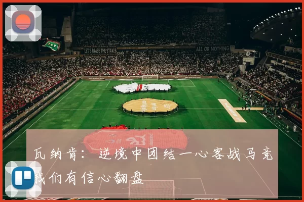 瓦纳肯：逆境中团结一心客战马竞我们有信心翻盘