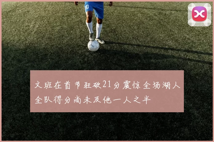 文班在首节狂砍21分震惊全场湖人全队得分尚未及他一人之半