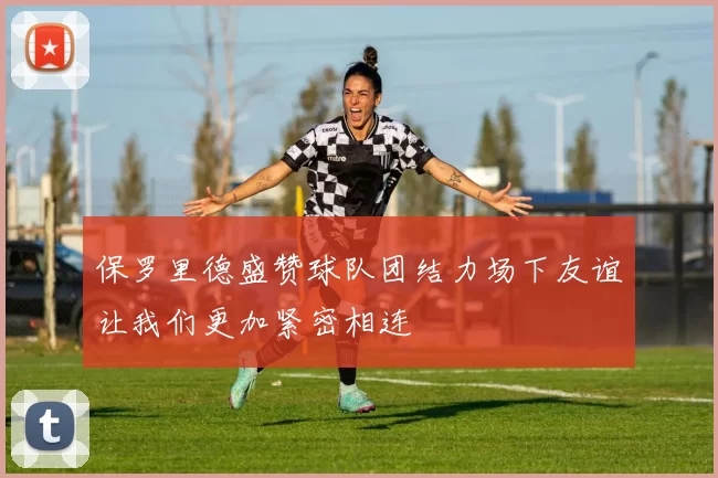 保罗里德盛赞球队团结力场下友谊让我们更加紧密相连