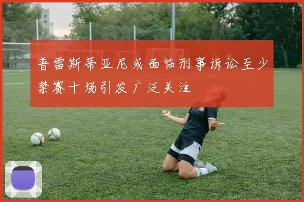 普雷斯蒂亚尼或面临刑事诉讼至少禁赛十场引发广泛关注